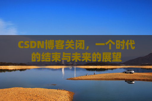 CSDN博客关闭，一个时代的结束与未来的展望